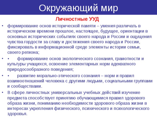 Окружающий мир Личностные УУД формирование основ исторической памяти – умения различать в историческом времени прошлое, настоящее, будущее, ориентации в основных исторических событиях своего народа и России и ощущения чувства гордости за славу и достижения своего народа и России, фиксировать в информационной среде элементы истории семьи, своего региона; •  формирование основ экологического сознания, грамотности и культуры учащихся, освоение элементарных норм адекватного природосообразного поведения; •  развитие морально-этического сознания – норм и правил взаимоотношений человека с другими людьми, социальными группами и сообществами. В сфере личностных универсальных учебных действий изучение предмета способствует принятию обучающимися правил здорового образа жизни, пониманию необходимости здорового образа жизни в интересах укрепления физического, психического и психологического здоровья. 