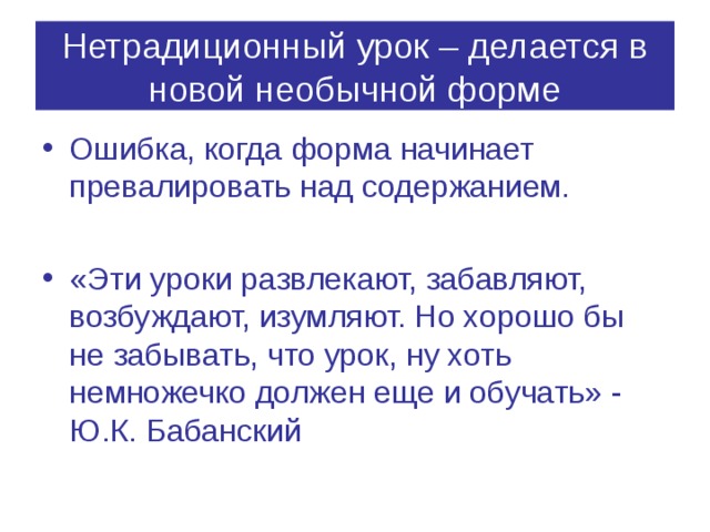 Нетрадиционный урок – делается в новой необычной форме Ошибка, когда форма начинает превалировать над содержанием.  «Эти уроки развлекают, забавляют, возбуждают, изумляют. Но хорошо бы не забывать, что урок, ну хоть немножечко должен еще и обучать» - Ю.К. Бабанский 