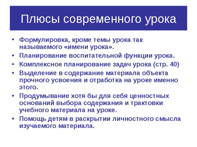 Плюсы современного урока Формулировка, кроме темы урока так называемого «имени урока». Планирование воспитательной функции урока. Комплексное планирование задач урока (стр. 40) Выделение в содержание материала объекта прочного усвоения и отработка на уроке именно этого. Продумывание хотя бы для себя ценностных оснований выбора содержания и трактовки учебного материала на уроке. Помощь детям в раскрытии личностного смысла изучаемого материала. 