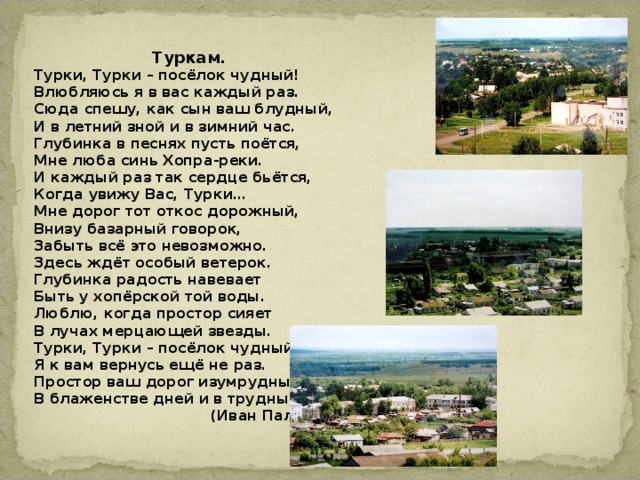  Туркам. Турки, Турки – посёлок чудный! Влюбляюсь я в вас каждый раз. Сюда спешу, как сын ваш блудный, И в летний зной и в зимний час. Глубинка в песнях пусть поётся, Мне люба синь Хопра-реки. И каждый раз так сердце бьётся, Когда увижу Вас, Турки… Мне дорог тот откос дорожный, Внизу базарный говорок, Забыть всё это невозможно. Здесь ждёт особый ветерок. Глубинка радость навевает Быть у хопёрской той воды. Люблю, когда простор сияет В лучах мерцающей звезды. Турки, Турки – посёлок чудный! Я к вам вернусь ещё не раз. Простор ваш дорог изумрудный В блаженстве дней и в трудный час.  (Иван Пальцев)  