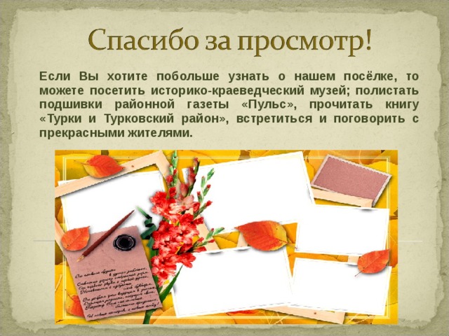 Если Вы хотите побольше узнать о нашем посёлке, то можете посетить историко-краеведческий музей; полистать подшивки районной газеты «Пульс», прочитать книгу «Турки и Турковский район», встретиться и поговорить с прекрасными жителями.   
