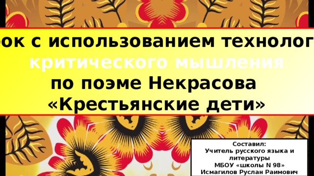 Урок с использованием технологии критического мышления по поэме Некрасова «Крестьянские дети» Составил: Учитель русского языка и литературы МБОУ «школы N 98» Исмагилов Руслан Раимович 