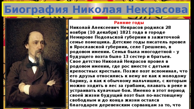 Биография Николая Некрасова Ранние годы Николай Алексеевич Некрасов родился 28 ноября (10 декабря) 1821 года в городе Немирове Подольской губернии в зажиточной семье помещика. Детские годы писатель провел в Ярославской губернии, селе Грешнево, в родовом имении. Семья была многодетной – у будущего поэта было 13 сестер и братьев. Свое детство Николай Некрасов провел в родовом имении, где рос вместе с детьми крепостных крестьян. Позже поэт вспоминал, что его друзья относились к нему не как к молодому барину, а как к обычному мальчишке, с которым можно ходить в лес за грибами, плавать в реке и устраивать кулачные бои. Именно в этот период своей жизни будущий поэт был по-настоящему свободным и до конца жизни остался благодарен деревенским сорванцам за то, что они научили его различным крестьянским премудростям. В возрасте 11 лет он поступил в гимназию, где учился до 5 класса. Именно в этот период Некрасов начинает писать свои первые стихотворения сатирического содержания и записывать их в тетрадь. 