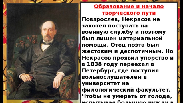 Образование и начало творческого пути Повзрослев, Некрасов не захотел поступать на военную службу и поэтому был лишен материальной помощи. Отец поэта был жестоким и деспотичным. Но Некрасов проявил упорство и в 1838 году переехал в Петербург, где поступил вольнослушателем в университет на филологический факультет. Чтобы не умереть от голода, испытывая большую нужду в деньгах, он находит подработок, дает уроки и пишет стихи на заказ. 