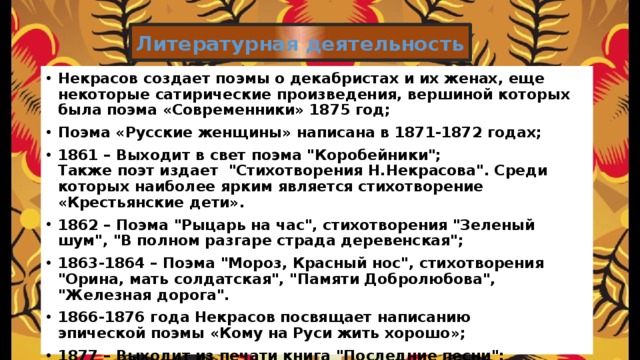 Литературная деятельность Некрасов создает поэмы о декабристах и их женах, еще некоторые сатирические произведения, вершиной которых была поэма «Современники» 1875 год; Поэма «Русские женщины» написана в 1871-1872 годах; 1861 – Выходит в свет поэма 