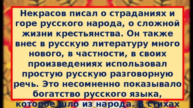 Некрасов писал о страданиях и горе русского народа, о сложной жизни крестьянства. Он также внес в русскую литературу много нового, в частности, в своих произведениях использовал простую русскую разговорную речь. Это несомненно показывало богатство русского языка, которое шло из народа. В стихах он впервые стал сочетать сатиру, лирику и элегические мотивы. Творчество поэта внесло неоценимый вклад в развитие русской классической поэзии и литературы в целом.  