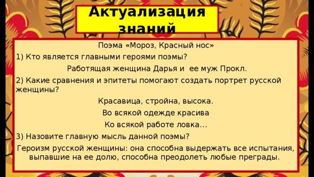 Актуализация знаний Поэма «Мороз, Красный нос» 1) Кто является главными героями поэмы?  Работящая женщина Дарья и ее муж Прокл. 2) Какие сравнения и эпитеты помогают создать портрет русской женщины? Красавица, стройна, высока. Во всякой одежде красива Ко всякой работе ловка… 3) Назовите главную мысль данной поэмы? Героизм русской женщины: она способна выдержать все испытания, выпавшие на ее долю, способна преодолеть любые преграды. 