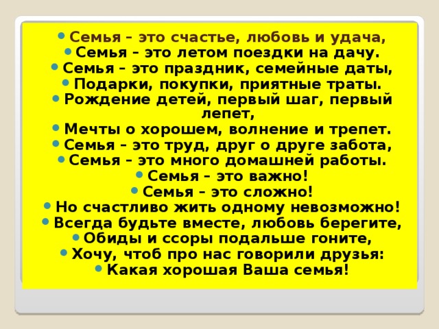 Семья – это счастье, любовь и удача, Семья – это летом поездки на дачу. Семья – это праздник, семейные даты, Подарки, покупки, приятные траты. Рождение детей, первый шаг, первый лепет, Мечты о хорошем, волнение и трепет. Семья – это труд, друг о друге забота, Семья – это много домашней работы. Семья – это важно! Семья – это сложно! Но счастливо жить одному невозможно! Всегда будьте вместе, любовь берегите, Обиды и ссоры подальше гоните, Хочу, чтоб про нас говорили друзья: Какая хорошая Ваша семья!  