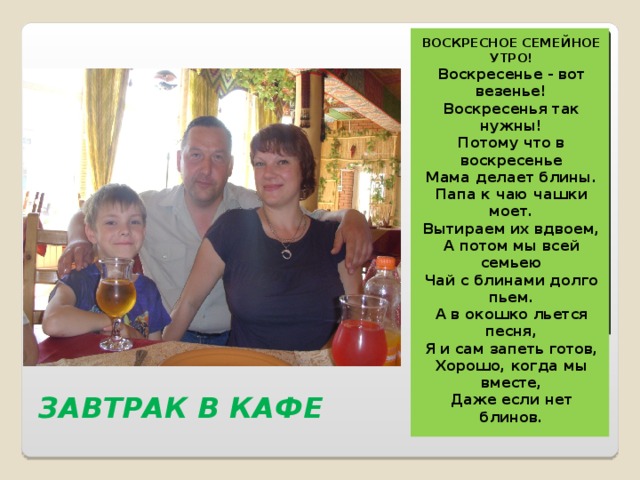 ВОСКРЕСНОЕ СЕМЕЙНОЕ УТРО! Воскресенье - вот везенье! Воскресенья так нужны! Потому что в воскресенье Мама делает блины. Папа к чаю чашки моет. Вытираем их вдвоем, А потом мы всей семьею Чай с блинами долго пьем. А в окошко льется песня, Я и сам запеть готов, Хорошо, когда мы вместе, Даже если нет блинов. ЗАВТРАК В КАФЕ 