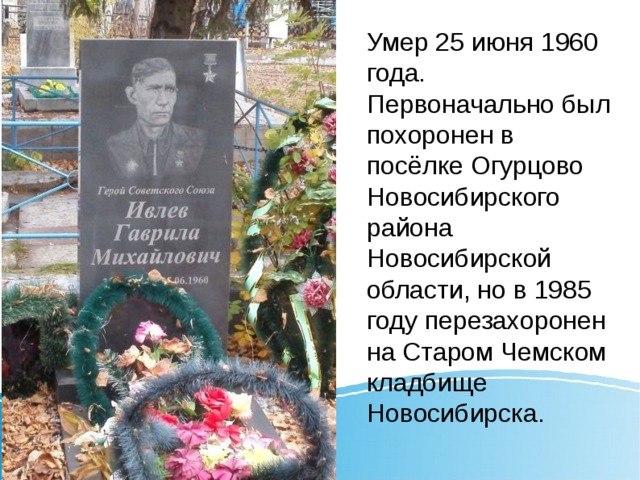 Умер 25 июня 1960 года. Первоначально был похоронен в посёлке Огурцово Новосибирского района Новосибирской области, но в 1985 году перезахоронен на Старом Чемском кладбище Новосибирска. 