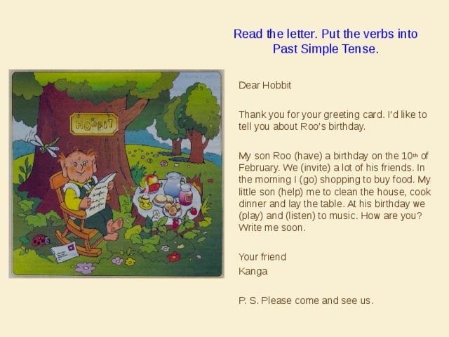 Read the letter. Put the verbs into Past Simple Tense.  Dear Hobbit  Thank you for your greeting card. I’d like to tell you about Roo’s birthday.  My son Roo (have) a birthday on the 10 th of February. We (invite) a lot of his friends. In the morning I (go) shopping to buy food. My little son (help) me to clean the house, cook dinner and lay the table. At his birthday we (play) and (listen) to music. How are you? Write me soon.  Your friend  Kanga  P. S. Please come and see us. 