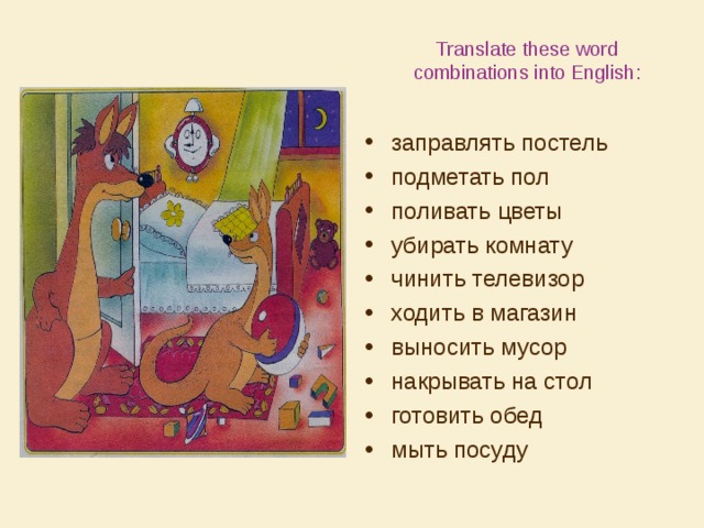 Translate these word combinations into English: заправлять постель подметать пол поливать цветы убирать комнату чинить телевизор ходить в магазин выносить мусор накрывать на стол готовить обед мыть посуду 