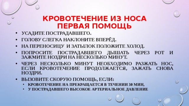 КРОВОТЕЧЕНИЕ ИЗ НОСА  Первая помощь Усадите пострадавшего. Голову слегка наклоните вперёд. На переносицу и затылок положите холод. Попросите пострадавшего дышать через рот и зажмите ноздри на несколько минут. Через несколько минут необходимо разжать нос, если кровотечение продолжается, зажать снова ноздри. Вызовите скорую помощь, если: кровотечение на прекращается в течении 30 мин, у пострадавшего высокое артериальное давление кровотечение на прекращается в течении 30 мин, у пострадавшего высокое артериальное давление 