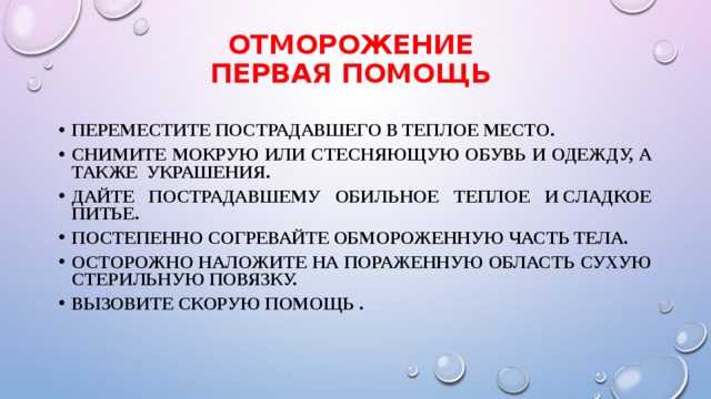 ОТМОРОЖЕНИЕ  Первая помощь Переместите пострадавшего в теплое место. Снимите мокрую или стесняющую обувь и одежду, а также украшения. Дайте пострадавшему обильное теплое и сладкое питье. Постепенно согревайте обмороженную часть тела. Осторожно наложите на пораженную область сухую стерильную повязку. Вызовите скорую помощь . 