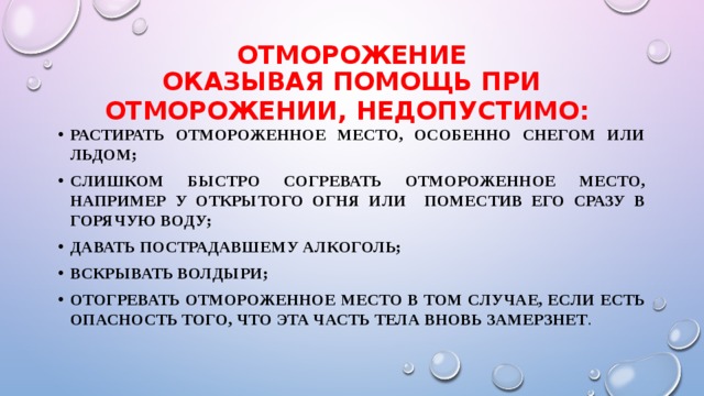 ОТМОРОЖЕНИЕ  Оказывая помощь при отморожении, недопустимо:  растирать отмороженное место, особенно снегом или льдом; слишком быстро согревать отмороженное место, например у открытого огня или поместив его сразу в горячую воду; давать пострадавшему алкоголь; вскрывать волдыри; отогревать отмороженное место в том случае, если есть опасность того, что эта часть тела вновь замерзнет . 