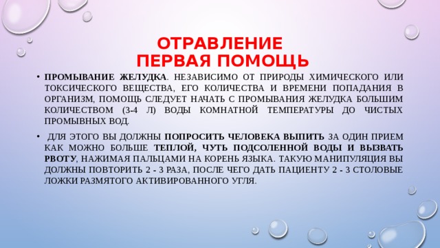 Отравление  первая помощь Промывание желудка . Независимо от природы химического или токсического вещества, его количества и времени попадания в организм, помощь следует начать с промывания желудка большим количеством (3-4 л) воды комнатной температуры до чистых промывных вод.  Для этого Вы должны попросить человека выпить за один прием как можно больше теплой, чуть подсоленной воды и вызвать рвоту , нажимая пальцами на корень языка. Такую манипуляция Вы должны повторить 2 - 3 раза, после чего дать пациенту 2 - 3 столовые ложки размятого активированного угля. 