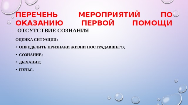 ПЕРЕЧЕНЬ МЕРОПРИЯТИЙ ПО ОКАЗАНИЮ ПЕРВОЙ ПОМОЩИ   отсутствие сознания Оценка ситуации: Определить признаки жизни пострадавшего; Сознание; Дыхание; Пульс. 