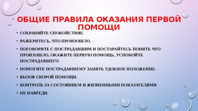 ОБЩИЕ ПРАВИЛА ОКАЗАНИЯ ПЕРВОЙ ПОМОЩИ Сохраняйте спокойствие. Разберитесь, что произошло. поговорите с пострадавшим и постарайтесь понять что произошло, окажите Первую помощь, успокойте пострадавшего Помогите пострадавшему занять удобное положение. Вызов скорой помощи. Контроль за состоянием и жизненными показателями Не навреди. 
