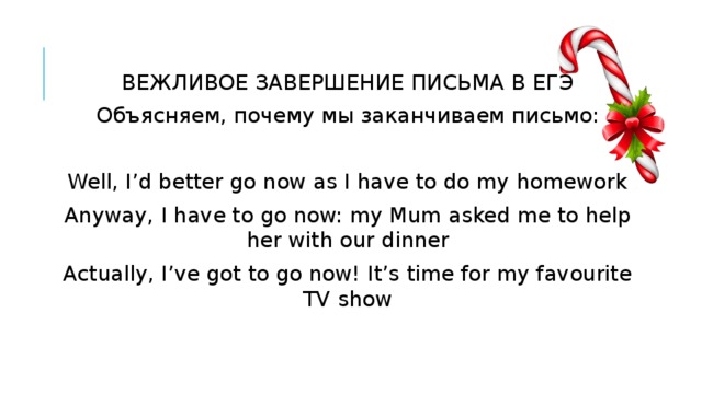 ВЕЖЛИВОЕ ЗАВЕРШЕНИЕ ПИСЬМА В ЕГЭ Объясняем, почему мы заканчиваем письмо: Well, I’d better go now as I have to do my homework Anyway, I have to go now: my Mum asked me to help her with our dinner Actually, I’ve got to go now! It’s time for my favourite TV show 