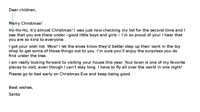Dear children, Merry Christmas! Ho-Ho-Ho, it’s almost Christmas! I was just now checking my list for the second time and I see that you are there under «good little boys and girls.» I’m so proud of you! I hear that you are so kind to everyone. I got your wish list. Wow! I let the elves know they’d better step up their work in the toy shop to get some of those things out to you. I’m sure you’ll enjoy the surprises you do find under the tree. I am really looking forward to visiting your house this year. Your town is one of my favorite places to visit, even though I can’t stay long. I have to fly all over the world in one night! Please go to bed early on Christmas Eve and keep being good. Best wishes, Santa 