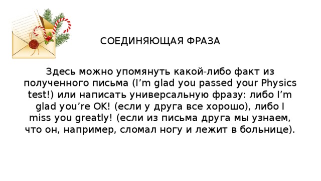 СОЕДИНЯЮЩАЯ ФРАЗА Здесь можно упомянуть какой-либо факт из полученного письма (I’m glad you passed your Physics test!) или написать универсальную фразу: либо I’m glad you’re OK! (если у друга все хорошо), либо I miss you greatly! (если из письма друга мы узнаем, что он, например, сломал ногу и лежит в больнице). 
