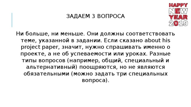 ЗАДАЕМ 3 ВОПРОСА Ни больше, ни меньше. Они должны соответствовать теме, указанной в задании. Если сказано about his project paper, значит, нужно спрашивать именно о проекте, а не об успеваемости или уроках. Разные типы вопросов (например, общий, специальный и альтернативный) поощряются, но не являются обязательными (можно задать три специальных вопроса). 