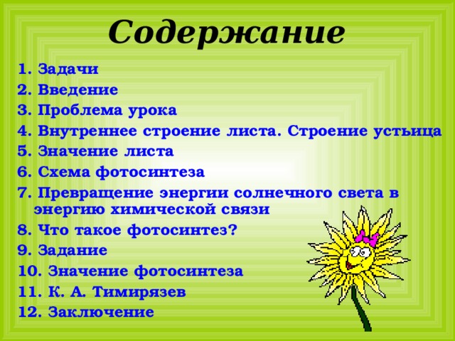 Содержание 1. Задачи 2. Введение 3. Проблема урока 4. Внутреннее строение листа. Строение устьица 5. Значение листа 6. Схема фотосинтеза 7. Превращение энергии солнечного света в энергию химической связи 8. Что такое фотосинтез ? 9. Задание 10. Значение фотосинтеза 11. К. А. Тимирязев 12. Заключение 