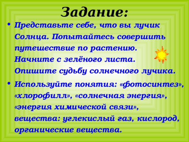 Задание: Представьте себе, что вы лучик Солнца. Попытайтесь совершить путешествие по растению. Начните с зелёного листа. Опишите судьбу солнечного лучика. Используйте понятия: «фотосинтез», «хлорофилл», «солнечная энергия», «энергия химической связи», вещества: углекислый газ, кислород, органические вещества. 