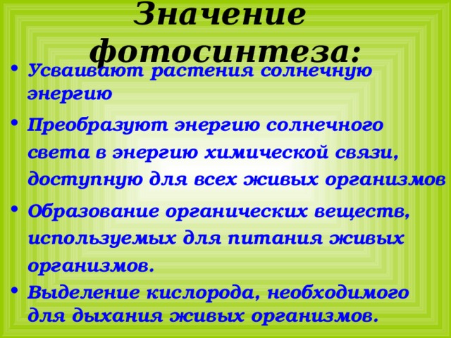 Значение фотосинтеза: Усваивают растения солнечную энергию Преобразуют энергию солнечного света в энергию химической связи, доступную для всех живых организмов Образование органических веществ, используемых для питания живых организмов. Выделение кислорода, необходимого для дыхания живых организмов. 