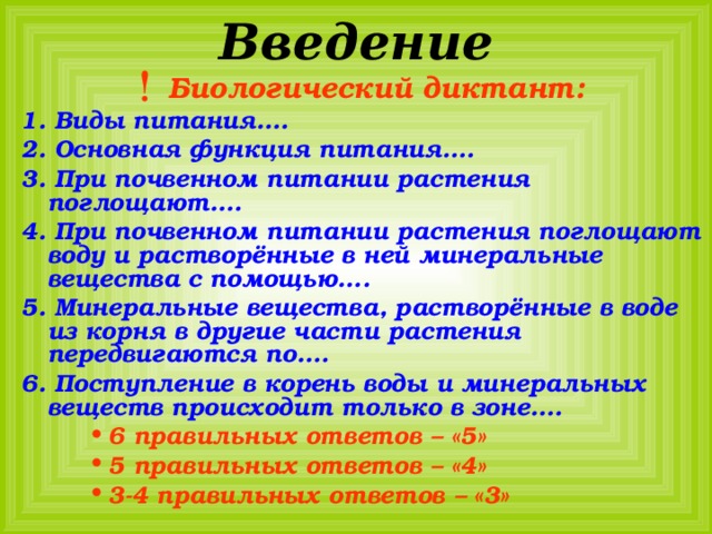 Введение Биологический диктант: 1. Виды питания…. 2. Основная функция питания…. 3. При почвенном питании растения поглощают…. 4. При почвенном питании растения поглощают воду и растворённые в ней минеральные вещества с помощью…. 5. Минеральные вещества, растворённые в воде из корня в другие части растения передвигаются по…. 6. Поступление в корень воды и минеральных веществ происходит только в зоне…. 6 правильных ответов – «5» 5 правильных ответов – «4» 3-4 правильных ответов – «3» 6 правильных ответов – «5» 5 правильных ответов – «4» 3-4 правильных ответов – «3» 6 правильных ответов – «5» 5 правильных ответов – «4» 3-4 правильных ответов – «3» 