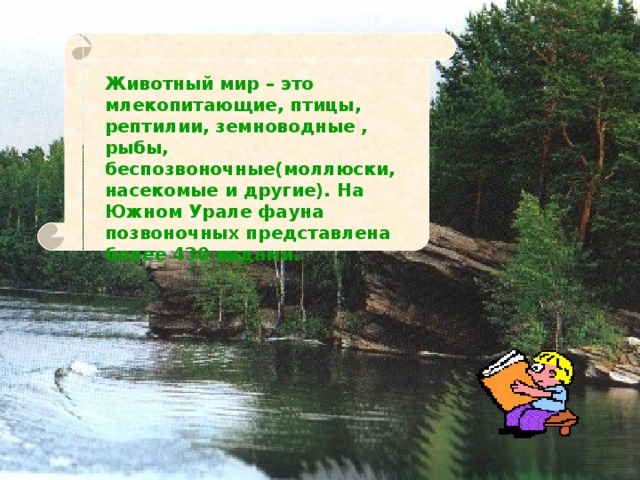 Животный мир – это млекопитающие, птицы, рептилии, земноводные , рыбы, беспозвоночные(моллюски, насекомые и другие). На Южном Урале фауна позвоночных представлена более 430 видами. 