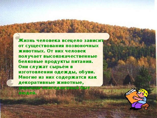 Жизнь человека всецело зависит от существования позвоночных животных. От них человек получает высококачественные белковые продукты питания. Они служат сырьём в изготовлении одежды, обуви. Многие из них содержатся как декоративные животные, украшая повседневный быт людей. 
