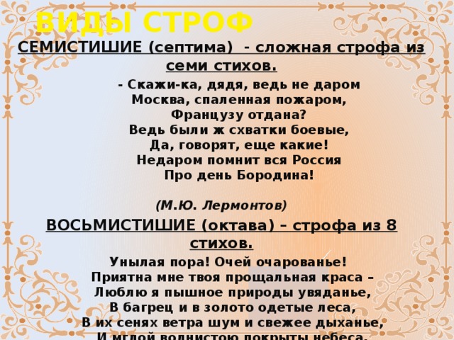 ВИДЫ СТРОФ СЕМИСТИШИЕ (септима)  - сложная строфа из семи стихов.         - Скажи-ка, дядя, ведь не даром          Москва, спаленная пожаром,          Французу отдана?          Ведь были ж схватки боевые,          Да, говорят, еще какие!          Hедаром помнит вся Россия          Про день Бородина!                                      (М.Ю. Лермонтов) ВОСЬМИСТИШИЕ (октава) – строфа из 8 стихов.    Унылая пора! Очей очарованье!       Приятна мне твоя прощальная краса –       Люблю я пышное природы увяданье,       В багрец и в золото одетые леса,       В их сенях ветра шум и свежее дыханье,       И мглой волнистою покрыты небеса,       И редкий солнца луч, и первые морозы,       И отдалённые седой зимы угрозы.                                                (А.С. Пушкин)  