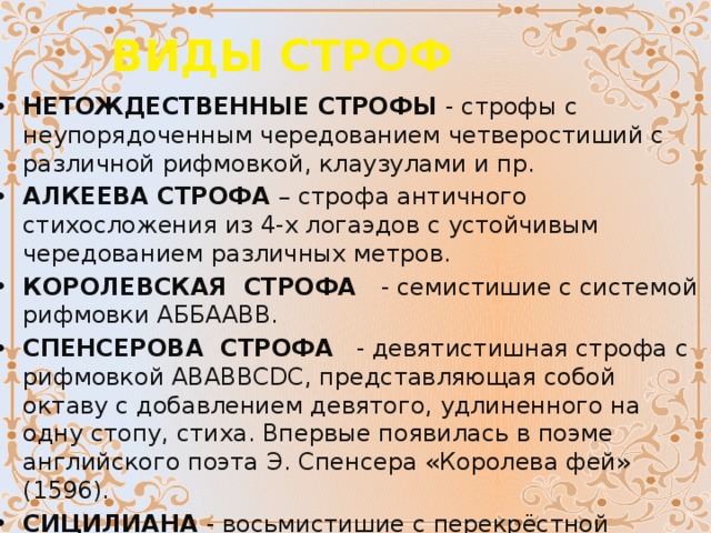 ВИДЫ СТРОФ НЕТОЖДЕСТВЕННЫЕ СТРОФЫ  - строфы с неупорядоченным чередованием четверостиший с различной рифмовкой, клаузулами и пр. АЛКЕЕВА СТРОФА  – строфа античного стихосложения из 4-х логаэдов с устойчивым чередованием различных метров. КОРОЛЕВСКАЯ  СТРОФА    - семистишие с системой рифмовки АББААВВ. СПЕНСЕРОВА  СТРОФА    - девятистишная строфа с рифмовкой ABABBCDC, представляющая собой октаву с добавлением девятого, удлиненного на одну стопу, стиха. Впервые появилась в поэме английского поэта Э. Спенсера «Королева фей» (1596). СИЦИЛИАНА  - восьмистишие с перекрёстной рифмой АБАБАБАБ.  