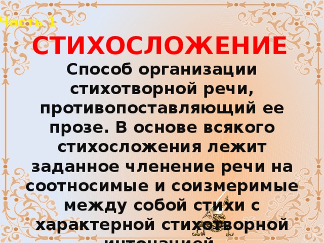 Часть 1 СТИХОСЛОЖЕНИЕ Способ организации стихотворной речи, противопоставляющий ее прозе. В основе всякого стихосложения лежит заданное членение речи на соотносимые и соизмеримые между собой стихи с характерной стихотворной интонацией. 