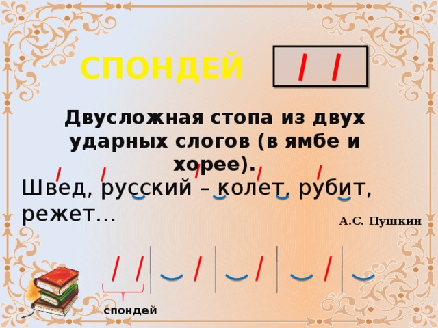 СПОНДЕЙ Двусложная стопа из двух ударных слогов (в ямбе и хорее). Швед, русский – колет, рубит, режет… А.С. Пушкин спондей 