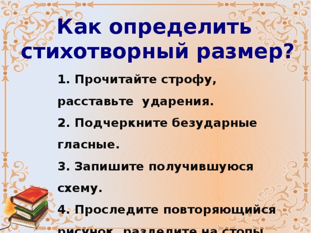 Как определить стихотворный размер? 1. Прочитайте строфу, расставьте ударения. 2. Подчеркните безударные гласные. 3. Запишите получившуюся схему. 4. Проследите повторяющийся рисунок, разделите на стопы. 5. Определите размер. 