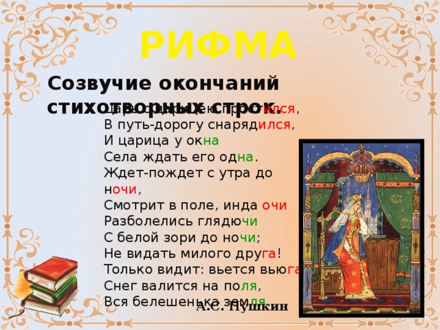 РИФМА Созвучие окончаний стихотворных строк. Царь с царицею прост ился ,  В путь-дорогу снаряд ился ,  И царица у ок на  Села ждать его од на .  Ждет-пождет с утра до  н очи ,  Смотрит в поле, инда  очи  Разболелись глядю чи  С белой зори до но чи ;  Не видать милого дру га !  Только видит: вьется вью га ,  Снег валится на по ля ,  Вся белешенька зем ля .   А.С. Пушкин 