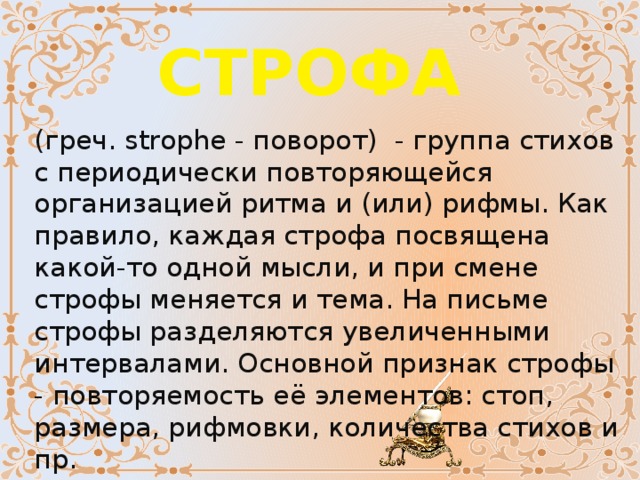 СТРОФА  (греч. strophe - поворот)  - группа стихов с периодически повторяющейся организацией ритма и (или) рифмы. Как правило, каждая строфа посвящена какой-то одной мысли, и при смене строфы меняется и тема. На письме строфы разделяются увеличенными интервалами. Основной признак строфы - повторяемость её элементов: cтоп, размера, рифмовки, количества стихов и пр. 