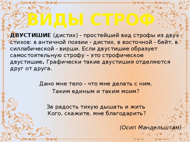 ВИДЫ СТРОФ ДВУСТИШИЕ  (дистих) - простейший вид строфы из двух стихов: в античной поэзии - дистих, в восточной - бейт, в силлабической - вирши. Если двустишие образует самостоятельную строфу – это строфическое двустишие .  Графически такие двустишия отделяются друг от друга. Дано мне тело - что мне делать с ним, Таким единым и таким моим?    За радость тихую дышать и жить   Кого, скажите, мне благодарить?                                (Осип Мандельштам) 