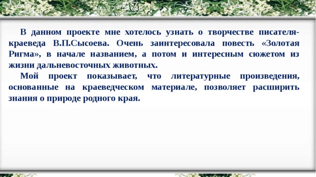 В данном проекте мне хотелось узнать о творчестве писателя-краеведа В.П.Сысоева. Очень заинтересовала повесть «Золотая Ригма», в начале названием, а потом и интересным сюжетом из жизни дальневосточных животных. Мой проект показывает, что литературные произведения, основанные на краеведческом материале, позволяет расширить знания о природе родного края.