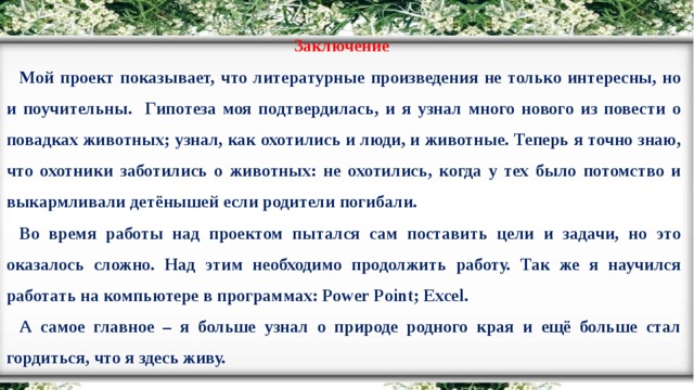 Заключение Мой проект показывает, что литературные произведения не только интересны, но и поучительны. Гипотеза моя подтвердилась, и я узнал много нового из повести о повадках животных; узнал, как охотились и люди, и животные. Теперь я точно знаю, что охотники заботились о животных: не охотились, когда у тех было потомство и выкармливали детёнышей если родители погибали. Во время работы над проектом пытался сам поставить цели и задачи, но это оказалось сложно. Над этим необходимо продолжить работу. Так же я научился работать на компьютере в программах: Power Point; Excel. А самое главное – я больше узнал о природе родного края и ещё больше стал гордиться, что я здесь живу.