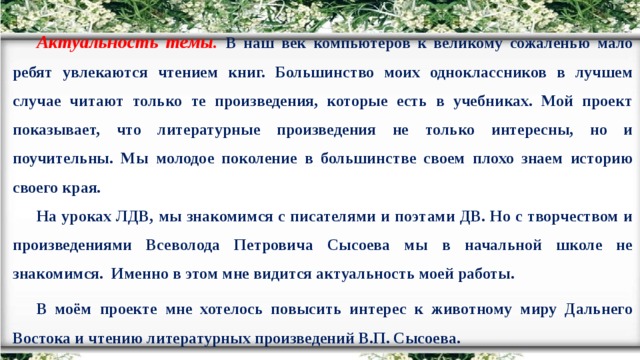 Актуальность темы. В наш век компьютеров к великому сожаленью мало ребят увлекаются чтением книг. Большинство моих одноклассников в лучшем случае читают только те произведения, которые есть в учебниках. Мой проект показывает, что литературные произведения не только интересны, но и поучительны. Мы молодое поколение в большинстве своем плохо знаем историю своего края. На уроках ЛДВ, мы знакомимся с писателями и поэтами ДВ. Но с творчеством и произведениями Всеволода Петровича Сысоева мы в начальной школе не знакомимся. Именно в этом мне видится актуальность моей работы. В моём проекте мне хотелось повысить интерес к животному миру Дальнего Востока и чтению литературных произведений В.П. Сысоева.