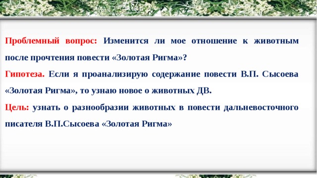 Проблемный вопрос: Изменится ли мое отношение к животным после прочтения повести «Золотая Ригма»? Гипотеза. Если я проанализирую содержание повести В.П. Сысоева «Золотая Ригма», то узнаю новое о животных ДВ. Цель: узнать о разнообразии животных в повести дальневосточного писателя В.П.Сысоева «Золотая Ригма»