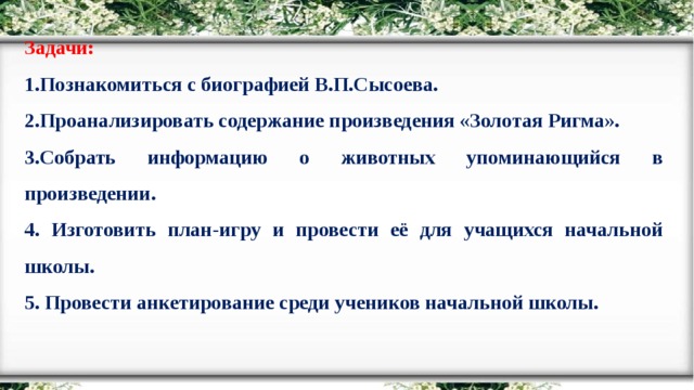 Задачи: 1.Познакомиться с биографией В.П.Сысоева. 2.Проанализировать содержание произведения «Золотая Ригма». 3.Собрать информацию о животных упоминающийся в произведении. 4. Изготовить план-игру и провести её для учащихся начальной школы. 5. Провести анкетирование среди учеников начальной школы.