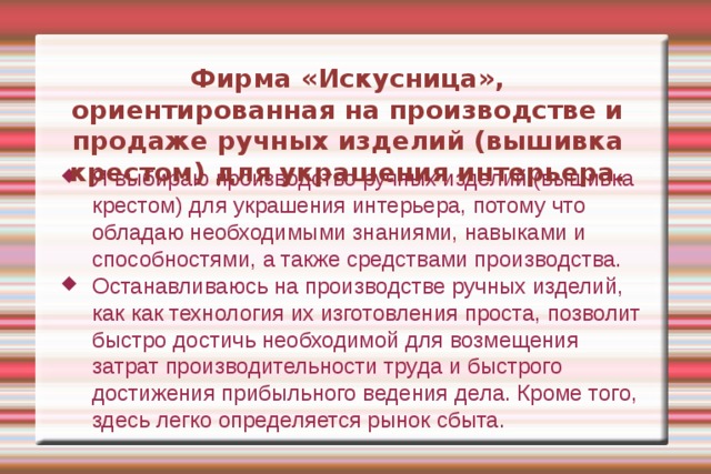 Фирма «Искусница», ориентированная на производстве и продаже ручных изделий (вышивка крестом) для украшения интерьера. Я выбираю производство ручных изделий (вышивка крестом) для украшения интерьера, потому что обладаю необходимыми знаниями, навыками и способностями, а также средствами производства. Останавливаюсь на производстве ручных изделий, как как технология их изготовления проста, позволит быстро достичь необходимой для возмещения затрат производительности труда и быстрого достижения прибыльного ведения дела. Кроме того, здесь легко определяется рынок сбыта. 