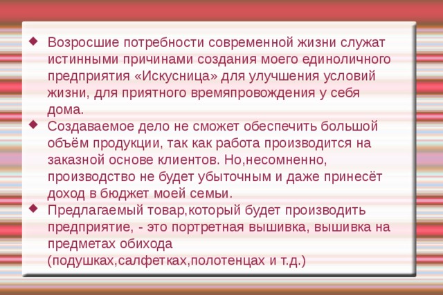 Возросшие потребности современной жизни служат истинными причинами создания моего единоличного предприятия «Искусница» для улучшения условий жизни, для приятного времяпровождения у себя дома. Создаваемое дело не сможет обеспечить большой объём продукции, так как работа производится на заказной основе клиентов. Но,несомненно, производство не будет убыточным и даже принесёт доход в бюджет моей семьи. Предлагаемый товар,который будет производить предприятие, - это портретная вышивка, вышивка на предметах обихода (подушках,салфетках,полотенцах и т.д.) 