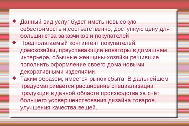 Данный вид услуг будет иметь невысокую себестоимость и,соответственно, доступную цену для большинства заказчиков и покупателей. Предполагаемый контингент покупателей: домохозяйки, преуспевающие новаторы в домашнем интерьере, обычные женщины-хозяйки,решившие пополнить оформление своего дома новыми декоративными изделиями. Таким образом, имеется рынок сбыта. В дальнейшем предусматривается расширение специализации продукции в данной области производства за счёт большего усовершенствования дизайна товаров, улучшения качества вещей. 