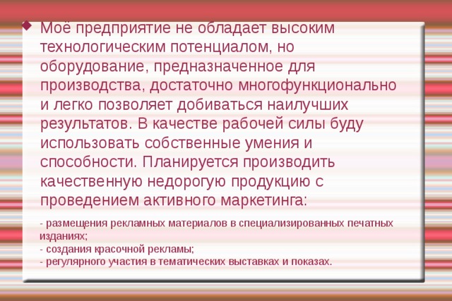 Моё предприятие не обладает высоким технологическим потенциалом, но оборудование, предназначенное для производства, достаточно многофункционально и легко позволяет добиваться наилучших результатов. В качестве рабочей силы буду использовать собственные умения и способности. Планируется производить качественную недорогую продукцию с проведением активного маркетинга: - размещения рекламных материалов в специализированных печатных изданиях; - создания красочной рекламы; - регулярного участия в тематических выставках и показах. 