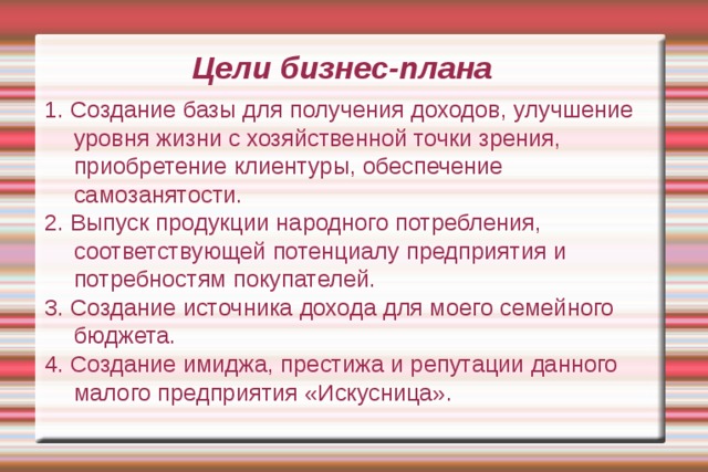 Цели бизнес-плана 1. Создание базы для получения доходов, улучшение уровня жизни с хозяйственной точки зрения, приобретение клиентуры, обеспечение самозанятости. 2. Выпуск продукции народного потребления, соответствующей потенциалу предприятия и потребностям покупателей. 3. Создание источника дохода для моего семейного бюджета. 4. Создание имиджа, престижа и репутации данного малого предприятия «Искусница». 